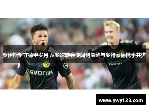 罗伊斯坚守德甲岁月 从多次转会传闻到最终与多特蒙德携手共进