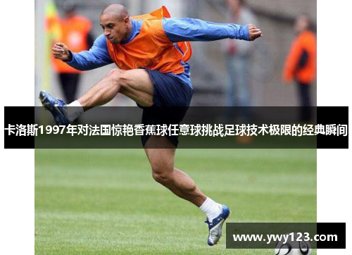 卡洛斯1997年对法国惊艳香蕉球任意球挑战足球技术极限的经典瞬间