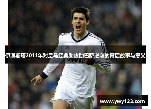 伊涅斯塔2011年对皇马经典助攻助巴萨逆袭的背后故事与意义