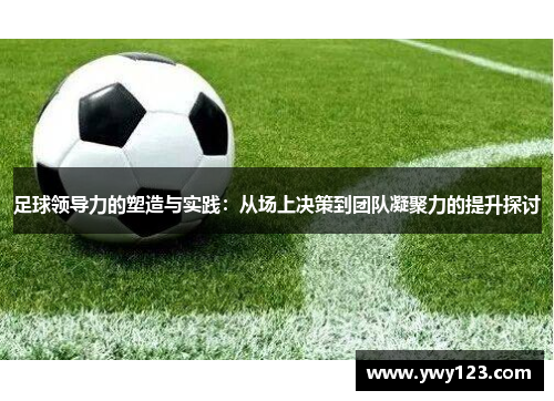 足球领导力的塑造与实践：从场上决策到团队凝聚力的提升探讨