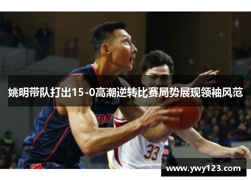 姚明带队打出15-0高潮逆转比赛局势展现领袖风范