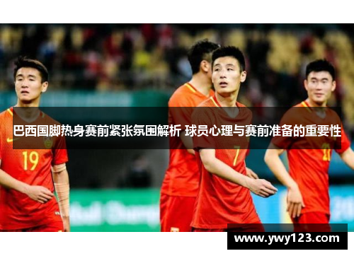 巴西国脚热身赛前紧张氛围解析 球员心理与赛前准备的重要性