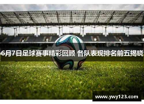 6月7日足球赛事精彩回顾 各队表现排名前五揭晓