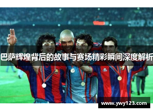 巴萨辉煌背后的故事与赛场精彩瞬间深度解析