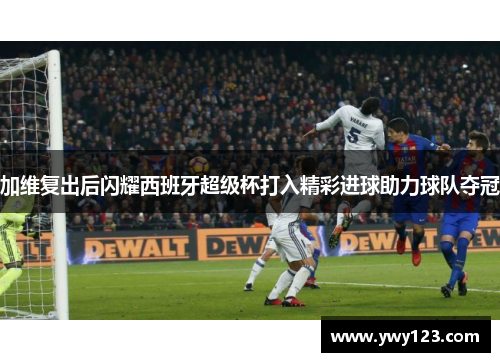加维复出后闪耀西班牙超级杯打入精彩进球助力球队夺冠
