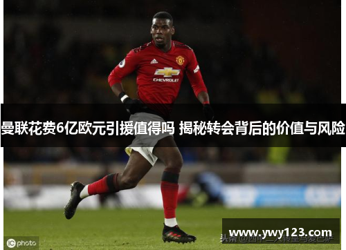 曼联花费6亿欧元引援值得吗 揭秘转会背后的价值与风险