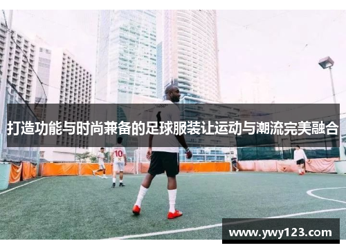 打造功能与时尚兼备的足球服装让运动与潮流完美融合