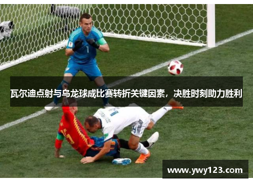 瓦尔迪点射与乌龙球成比赛转折关键因素，决胜时刻助力胜利