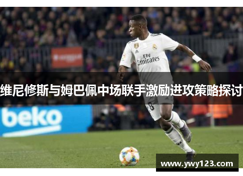 维尼修斯与姆巴佩中场联手激励进攻策略探讨