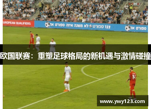 欧国联赛：重塑足球格局的新机遇与激情碰撞
